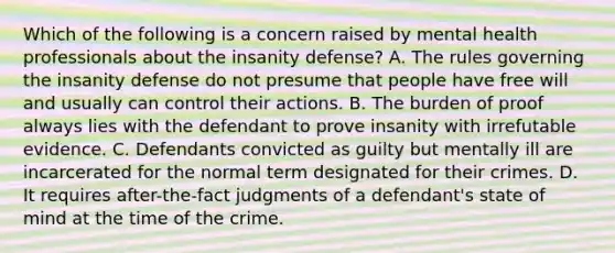 Which of the following is a concern raised by mental health professionals about the insanity defense? A. The rules governing the insanity defense do not presume that people have free will and usually can control their actions. B. The burden of proof always lies with the defendant to prove insanity with irrefutable evidence. C. Defendants convicted as guilty but mentally ill are incarcerated for the normal term designated for their crimes. D. It requires after-the-fact judgments of a defendant's state of mind at the time of the crime.