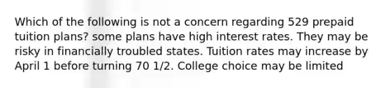 Which of the following is not a concern regarding 529 prepaid tuition plans? some plans have high interest rates. They may be risky in financially troubled states. Tuition rates may increase by April 1 before turning 70 1/2. College choice may be limited