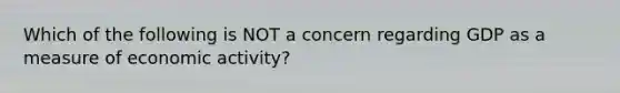 Which of the following is NOT a concern regarding GDP as a measure of economic activity?