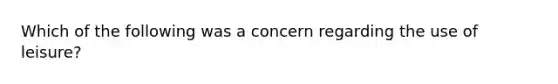 Which of the following was a concern regarding the use of leisure?