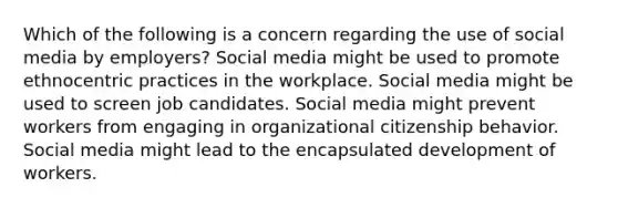 Which of the following is a concern regarding the use of social media by employers? Social media might be used to promote ethnocentric practices in the workplace. Social media might be used to screen job candidates. Social media might prevent workers from engaging in organizational citizenship behavior. Social media might lead to the encapsulated development of workers.