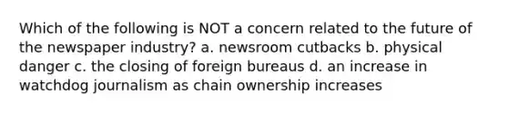 Which of the following is NOT a concern related to the future of the newspaper industry? a. newsroom cutbacks b. physical danger c. the closing of foreign bureaus d. an increase in watchdog journalism as chain ownership increases