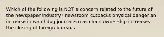 Which of the following is NOT a concern related to the future of the newspaper industry? newsroom cutbacks physical danger an increase in watchdog journalism as chain ownership increases the closing of foreign bureaus