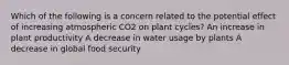 Which of the following is a concern related to the potential effect of increasing atmospheric CO2 on plant cycles? An increase in plant productivity A decrease in water usage by plants A decrease in global food security