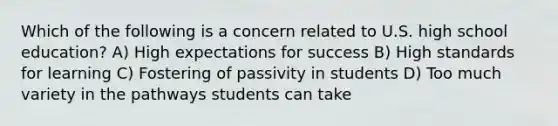 Which of the following is a concern related to U.S. high school education? A) High expectations for success B) High standards for learning C) Fostering of passivity in students D) Too much variety in the pathways students can take