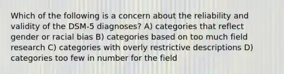 Which of the following is a concern about the reliability and validity of the DSM-5 diagnoses? A) categories that reflect gender or racial bias B) categories based on too much field research C) categories with overly restrictive descriptions D) categories too few in number for the field