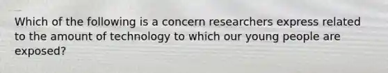 Which of the following is a concern researchers express related to the amount of technology to which our young people are exposed?