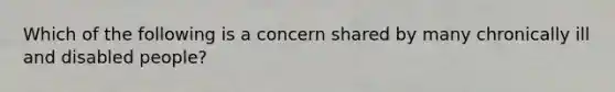 Which of the following is a concern shared by many chronically ill and disabled people?