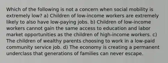 Which of the following is not a concern when social mobility is extremely low? a) Children of low-income workers are extremely likely to also have low-paying jobs. b) Children of low-income workers cannot gain the same access to education and labor market opportunities as the children of high-income workers. c) The children of wealthy parents choosing to work in a low-paid community service job. d) The economy is creating a permanent underclass that generations of families can never escape.