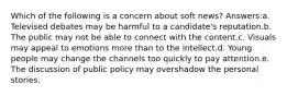 Which of the following is a concern about soft news? Answers:a. Televised debates may be harmful to a candidate's reputation.b. The public may not be able to connect with the content.c. Visuals may appeal to emotions more than to the intellect.d. Young people may change the channels too quickly to pay attention.e. The discussion of public policy may overshadow the personal stories.