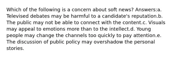 Which of the following is a concern about soft news? Answers:a. Televised debates may be harmful to a candidate's reputation.b. The public may not be able to connect with the content.c. Visuals may appeal to emotions more than to the intellect.d. Young people may change the channels too quickly to pay attention.e. The discussion of public policy may overshadow the personal stories.