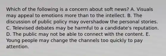 Which of the following is a concern about soft news? A. Visuals may appeal to emotions more than to the intellect. B. The discussion of public policy may overshadow the personal stories. C. Televised debates may be harmful to a candidate's reputation. D. The public may not be able to connect with the content. E. Young people may change the channels too quickly to pay attention.