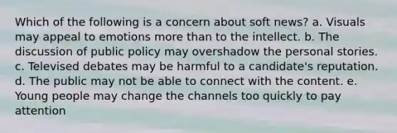 Which of the following is a concern about soft news? a. Visuals may appeal to emotions more than to the intellect. b. The discussion of public policy may overshadow the personal stories. c. Televised debates may be harmful to a candidate's reputation. d. The public may not be able to connect with the content. e. Young people may change the channels too quickly to pay attention