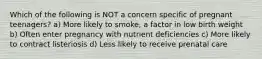 Which of the following is NOT a concern specific of pregnant teenagers? a) More likely to smoke, a factor in low birth weight b) Often enter pregnancy with nutrient deficiencies c) More likely to contract listeriosis d) Less likely to receive prenatal care