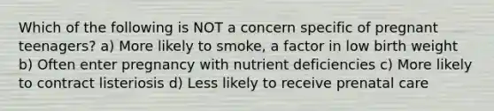 Which of the following is NOT a concern specific of pregnant teenagers? a) More likely to smoke, a factor in low birth weight b) Often enter pregnancy with nutrient deficiencies c) More likely to contract listeriosis d) Less likely to receive prenatal care