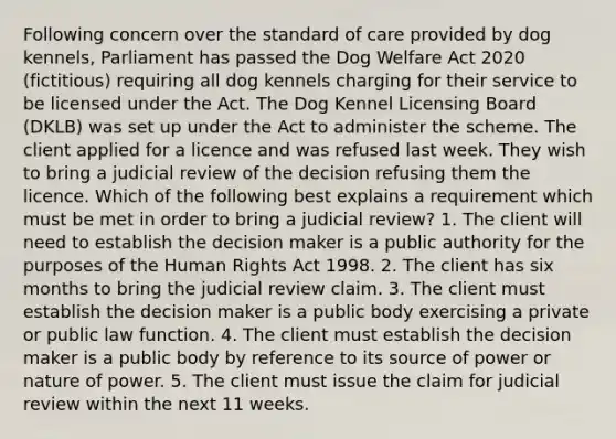 Following concern over the standard of care provided by dog kennels, Parliament has passed the Dog Welfare Act 2020 (fictitious) requiring all dog kennels charging for their service to be licensed under the Act. The Dog Kennel Licensing Board (DKLB) was set up under the Act to administer the scheme. The client applied for a licence and was refused last week. They wish to bring a judicial review of the decision refusing them the licence. Which of the following best explains a requirement which must be met in order to bring a judicial review? 1. The client will need to establish the decision maker is a public authority for the purposes of the Human Rights Act 1998. 2. The client has six months to bring the judicial review claim. 3. The client must establish the decision maker is a public body exercising a private or public law function. 4. The client must establish the decision maker is a public body by reference to its source of power or nature of power. 5. The client must issue the claim for judicial review within the next 11 weeks.