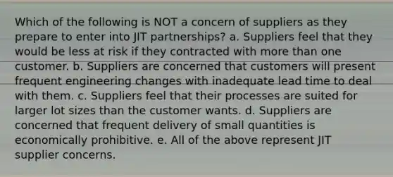 Which of the following is NOT a concern of suppliers as they prepare to enter into JIT partnerships? a. Suppliers feel that they would be less at risk if they contracted with more than one customer. b. Suppliers are concerned that customers will present frequent engineering changes with inadequate lead time to deal with them. c. Suppliers feel that their processes are suited for larger lot sizes than the customer wants. d. Suppliers are concerned that frequent delivery of small quantities is economically prohibitive. e. All of the above represent JIT supplier concerns.