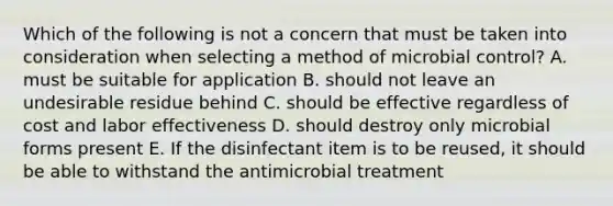 Which of the following is not a concern that must be taken into consideration when selecting a method of microbial control? A. must be suitable for application B. should not leave an undesirable residue behind C. should be effective regardless of cost and labor effectiveness D. should destroy only microbial forms present E. If the disinfectant item is to be reused, it should be able to withstand the antimicrobial treatment