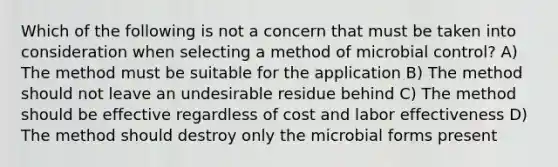 Which of the following is not a concern that must be taken into consideration when selecting a method of microbial control? A) The method must be suitable for the application B) The method should not leave an undesirable residue behind C) The method should be effective regardless of cost and labor effectiveness D) The method should destroy only the microbial forms present