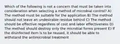 Which of the following is not a concern that must be taken into consideration when selecting a method of microbial control? A) The method must be suitable for the application B) The method should not leave an undesirable residue behind C) The method should be effective regardless of cost and labor effectiveness D) The method should destroy only the microbial forms present E) If the disinfected item is to be reused, it should be able to withstand the antimicrobial treatment