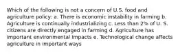 Which of the following is not a concern of U.S. food and agriculture policy: a. There is economic instability in farming b. Agriculture is continually industrializing c. Less than 2% of U. S. citizens are directly engaged in farming d. Agriculture has important environmental impacts e. Technological change affects agriculture in important ways