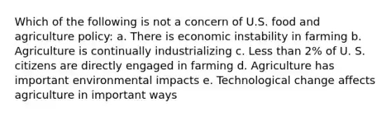 Which of the following is not a concern of U.S. food and agriculture policy: a. There is economic instability in farming b. Agriculture is continually industrializing c. Less than 2% of U. S. citizens are directly engaged in farming d. Agriculture has important environmental impacts e. Technological change affects agriculture in important ways