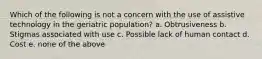 Which of the following is not a concern with the use of assistive technology in the geriatric population? a. Obtrusiveness b. Stigmas associated with use c. Possible lack of human contact d. Cost e. none of the above