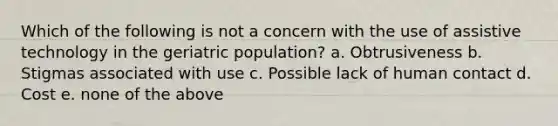 Which of the following is not a concern with the use of assistive technology in the geriatric population? a. Obtrusiveness b. Stigmas associated with use c. Possible lack of human contact d. Cost e. none of the above