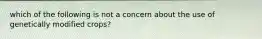 which of the following is not a concern about the use of genetically modified crops?