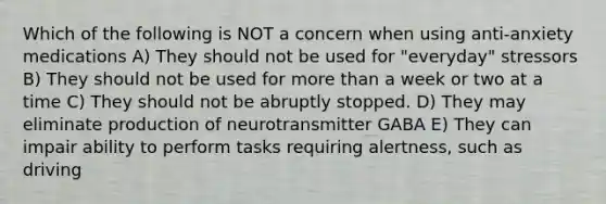 Which of the following is NOT a concern when using anti-anxiety medications A) They should not be used for "everyday" stressors B) They should not be used for more than a week or two at a time C) They should not be abruptly stopped. D) They may eliminate production of neurotransmitter GABA E) They can impair ability to perform tasks requiring alertness, such as driving