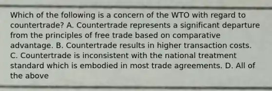 Which of the following is a concern of the WTO with regard to countertrade? A. Countertrade represents a significant departure from the principles of free trade based on comparative advantage. B. Countertrade results in higher transaction costs. C. Countertrade is inconsistent with the national treatment standard which is embodied in most trade agreements. D. All of the above