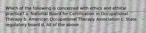 Which of the following is concerned with ethics and ethical practice? a. National Board for Certification in Occupational Therapy b. American Occupational Therapy Association c. State regulatory board d. All of the above