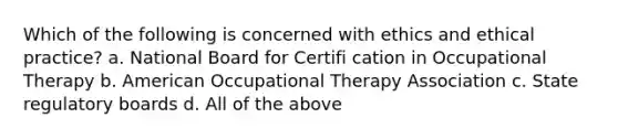 Which of the following is concerned with ethics and ethical practice? a. National Board for Certifi cation in Occupational Therapy b. American Occupational Therapy Association c. State regulatory boards d. All of the above