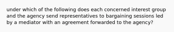 under which of the following does each concerned interest group and the agency send representatives to bargaining sessions led by a mediator with an agreement forwarded to the agency?