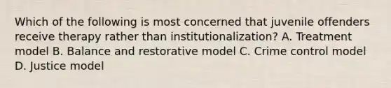 Which of the following is most concerned that juvenile offenders receive therapy rather than institutionalization? A. Treatment model B. Balance and restorative model C. Crime control model D. Justice model