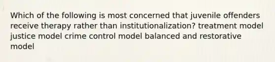 Which of the following is most concerned that juvenile offenders receive therapy rather than institutionalization? treatment model justice model crime control model balanced and restorative model