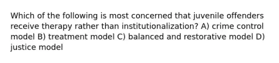 Which of the following is most concerned that juvenile offenders receive therapy rather than institutionalization? A) crime control model B) treatment model C) balanced and restorative model D) justice model