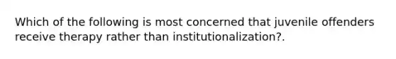 Which of the following is most concerned that juvenile offenders receive therapy rather than institutionalization?.