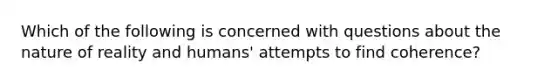 Which of the following is concerned with questions about the nature of reality and humans' attempts to find coherence?
