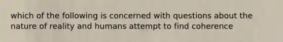 which of the following is concerned with questions about the nature of reality and humans attempt to find coherence