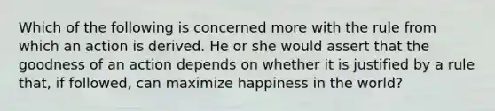 Which of the following is concerned more with the rule from which an action is derived. He or she would assert that the goodness of an action depends on whether it is justified by a rule that, if followed, can maximize happiness in the world?