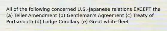 All of the following concerned U.S.-Japanese relations EXCEPT the (a) Teller Amendment (b) Gentleman's Agreement (c) Treaty of Portsmouth (d) Lodge Corollary (e) Great white fleet