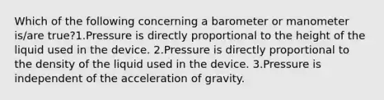 Which of the following concerning a barometer or manometer is/are true?1.Pressure is directly proportional to the height of the liquid used in the device. 2.Pressure is directly proportional to the density of the liquid used in the device. 3.Pressure is independent of the acceleration of gravity.