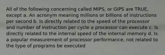 All of the following concerning called MIPS, or GIPS are TRUE, except a. An acronym meaning millions or billions of instructions per second b. Is directly related to the speed of the processor and number of instruction per cycle a processor can execute c. Is directly related to the internal speed of the internal memory d. Is a popular measurement of processor performance, not related to the type of programs be executed