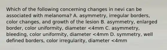 Which of the following concerning changes in nevi can be associated with melanoma? A. asymmetry, irregular borders, color changes, and growth of the lesion B. asymmetry, enlarged border, color uniformity, diameter <4mm C. asymmetry, bleeding, color uniformity, diameter <4mm D. symmetry, well defined borders, color irregularity, diameter <4mm