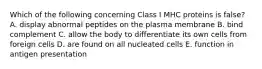 Which of the following concerning Class I MHC proteins is false? A. display abnormal peptides on the plasma membrane B. bind complement C. allow the body to differentiate its own cells from foreign cells D. are found on all nucleated cells E. function in antigen presentation