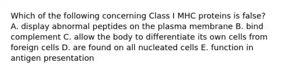 Which of the following concerning Class I MHC proteins is false? A. display abnormal peptides on the plasma membrane B. bind complement C. allow the body to differentiate its own cells from foreign cells D. are found on all nucleated cells E. function in antigen presentation