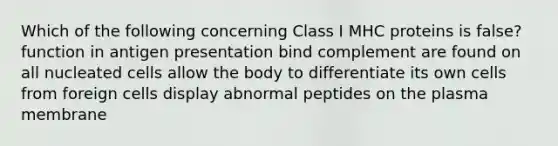 Which of the following concerning Class I MHC proteins is false? function in antigen presentation bind complement are found on all nucleated cells allow the body to differentiate its own cells from foreign cells display abnormal peptides on the plasma membrane