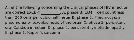 All of the following concerning the clinical phases of HIV infection are correct EXCEPT__________. A. phase 3: CD4 T cell count less than 200 cells per cubic millimeter B. phase 3: Pneumocystis pneumonia or toxoplasmosis of the brain C. phase 2: persistent oral Candida infection D. phase 1: persistent lymphadenopathy E. phase 1: Kaposi's sarcoma