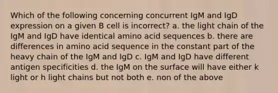 Which of the following concerning concurrent IgM and IgD expression on a given B cell is incorrect? a. the light chain of the IgM and IgD have identical amino acid sequences b. there are differences in amino acid sequence in the constant part of the heavy chain of the IgM and IgD c. IgM and IgD have different antigen specificities d. the IgM on the surface will have either k light or h light chains but not both e. non of the above